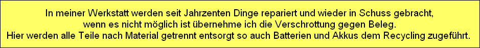 In meiner Werkstatt werden seit Jahrzenten Dinge repariert und wieder in Schuss gebracht,
wenn es nicht mglich ist bernehme ich die Verschrottung gegen Beleg.
Hier werden alle Teile nach Material getrennt entsorgt so auch Batterien und Akkus dem Recycling zugefhrt. 